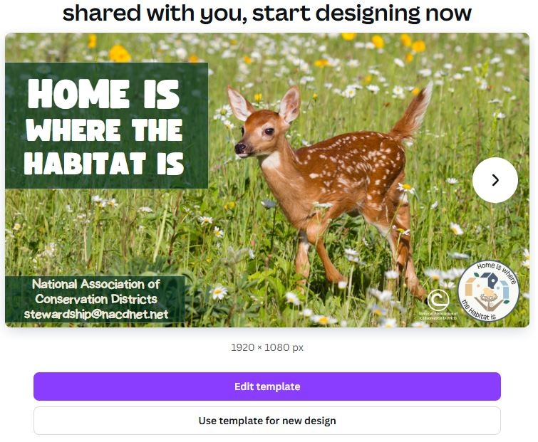 Product Description: These are live links - you do not need to add them to your cart. Follow the instructions for Canva to customize for your District and Region!</br></br>CLASSROOM PRESENTATION TEMPLATES - See our Stewardship and Education Page for More Information: NACD Stewardship and Education</br></br>You can easily create a customized district presentation using our Canva templates. To get started, choose one of the options below and base your content on your local area and the age level of your audience. Just remember: do not modify or remove the NACD branding logos! Once you’ve customized your presentation, click the “Download” button in the upper right corner, then select “Microsoft PowerPoint” as your file format. This will save your personalized presentation directly to your device.</br></br>When using the links below, you MUST CHOOSE “Use Template for New Design“(shown in photos) to add your district information where prompted. Failure to do so will edit the template for all users across the US and territories :)</br></br>Get Started: Click the link above to access the Canva template and choose “use template for new design.” If you don’t have an account, sign up for the free versionhere, which provides access to many templates and features.</br></br>Personalize: Edit text, upload images, and adjust colors, fonts, and layouts to fit your district’s branding. If you have free Canva you may have watermarks when you download the templates. You can avoid this by replacing them with free photos in elements.Do not modify or remove the NACD logos.</br></br>USE!Use Canva for many district needs: brochures, flyers, posters and more!</br></br>Audience: Tailor the content to suit your local conservation district area and audience age level. Use the “public link” feature to offer view only links. This helps avoid trying to send graphic files that are too large for email.</br></br>Canva Premium: While a basic Canva account is free, consider upgrading toCanva Profor additional features. You can share a Canva Pro account with up to 5 members.</br></br>Non-Profit/Government Accounts: Currently, conservation districts do not qualify as a non profit, but state associations and foundations often do. If your conservation district is part of a non-profit organization, you may qualify for Canva’s free non-profit program.</br></br>We are confident you will really enjoy using Canva to personalize your education program to suit your districts needs. Please don’t hesitate to reach out if you need any assistance with signing up, or using the design tools available atstewardship@nacdnet.org.</br></br>Classroom Presentation 2025 Habitats Canva Template (Suggested 2nd – 5th Grades)</br></br>Classroom Presentation 2025 Habitats Canva Template (Suggested K – 2nd Grades)</br></br>Classroom Presentation 2025 Habitats CanvaTemplate (Suggested 5th – 8th Grades)</br></br>District Classroom Presentation 2024 May the Forest be With You Always – Canva Template</br> Live LInk: Stewardship Week & Poster Contest Prese